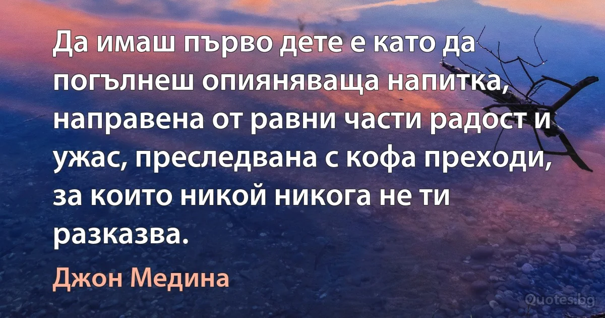 Да имаш първо дете е като да погълнеш опияняваща напитка, направена от равни части радост и ужас, преследвана с кофа преходи, за които никой никога не ти разказва. (Джон Медина)