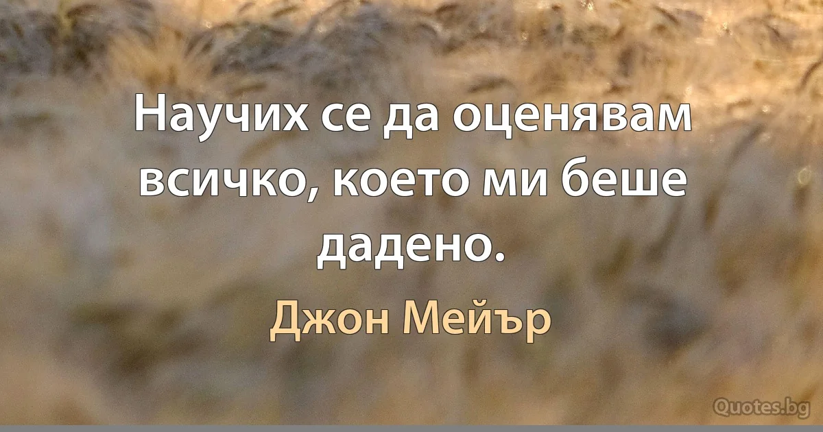 Научих се да оценявам всичко, което ми беше дадено. (Джон Мейър)