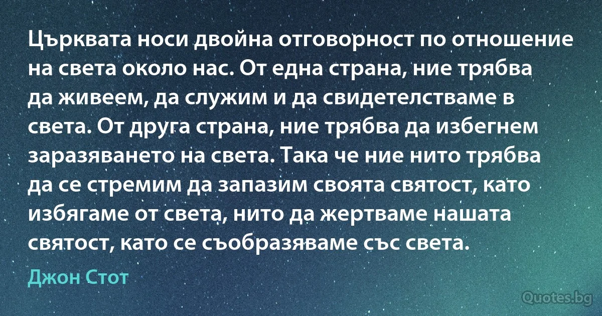 Църквата носи двойна отговорност по отношение на света около нас. От една страна, ние трябва да живеем, да служим и да свидетелстваме в света. От друга страна, ние трябва да избегнем заразяването на света. Така че ние нито трябва да се стремим да запазим своята святост, като избягаме от света, нито да жертваме нашата святост, като се съобразяваме със света. (Джон Стот)