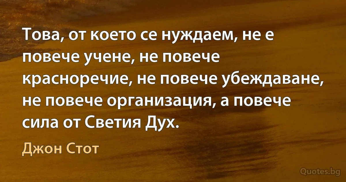 Това, от което се нуждаем, не е повече учене, не повече красноречие, не повече убеждаване, не повече организация, а повече сила от Светия Дух. (Джон Стот)