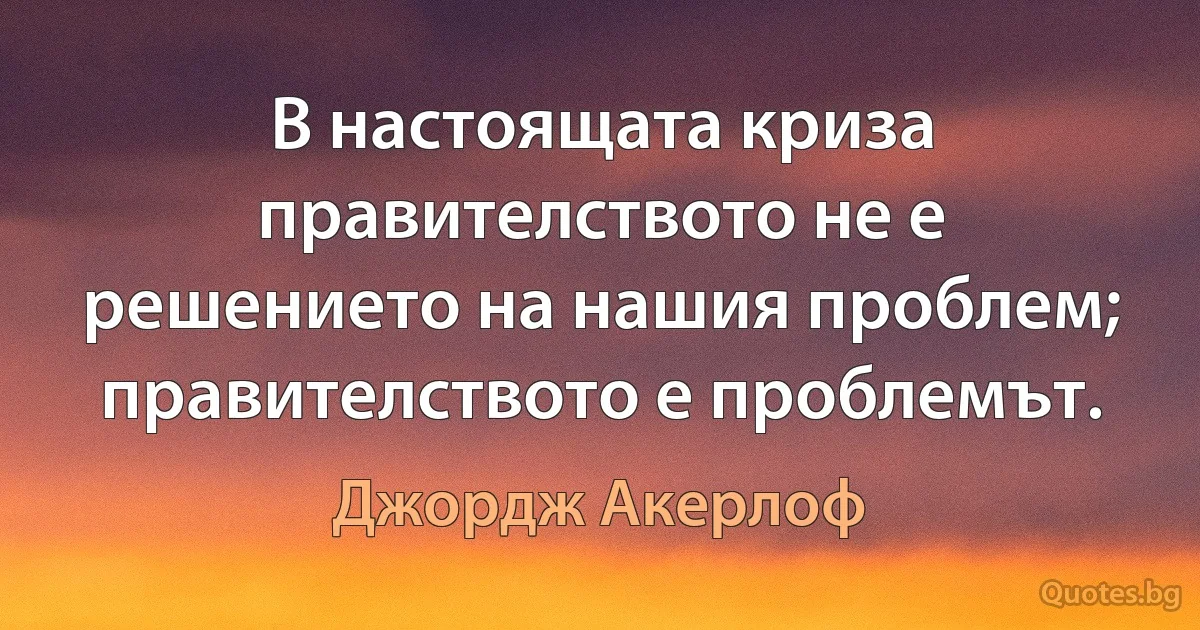 В настоящата криза правителството не е решението на нашия проблем; правителството е проблемът. (Джордж Акерлоф)