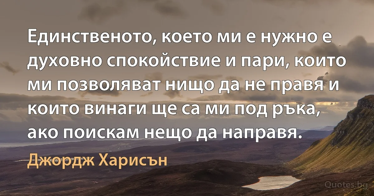 Единственото, което ми е нужно е духовно спокойствие и пари, които ми позволяват нищо да не правя и които винаги ще са ми под ръка, ако поискам нещо да направя. (Джордж Харисън)