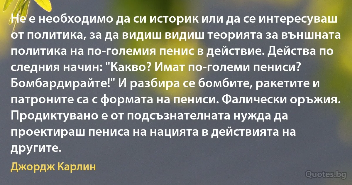 Не е необходимо да си историк или да се интересуваш от политика, за да видиш видиш теорията за външната политика на по-големия пенис в действие. Действа по следния начин: "Какво? Имат по-големи пениси? Бомбардирайте!" И разбира се бомбите, ракетите и патроните са с формата на пениси. Фалически оръжия. Продиктувано е от подсъзнателната нужда да проектираш пениса на нацията в действията на другите. (Джордж Карлин)