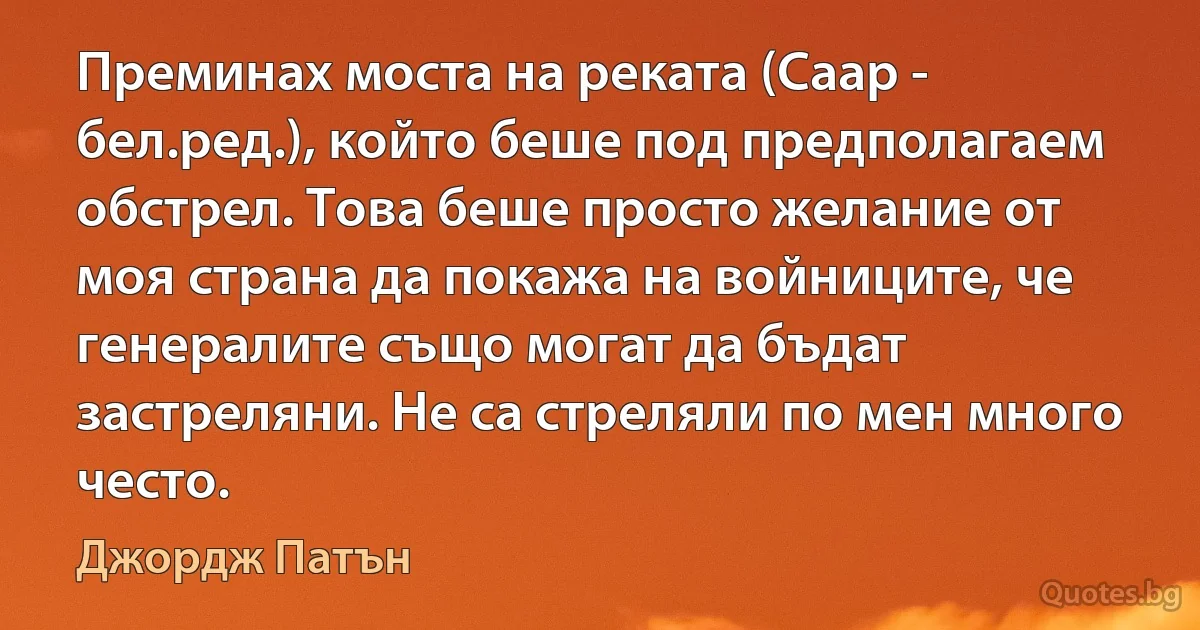 Преминах моста на реката (Саар - бел.ред.), който беше под предполагаем обстрел. Това беше просто желание от моя страна да покажа на войниците, че генералите също могат да бъдат застреляни. Не са стреляли по мен много често. (Джордж Патън)