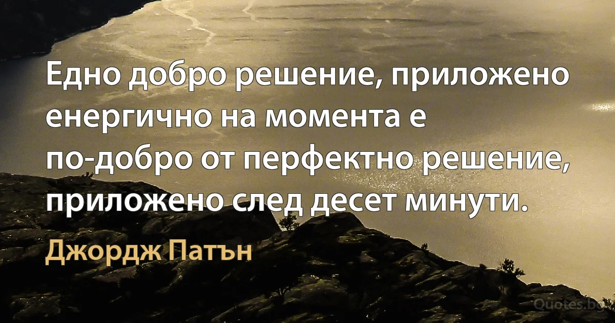 Едно добро решение, приложено енергично на момента е по-добро от перфектно решение, приложено след десет минути. (Джордж Патън)