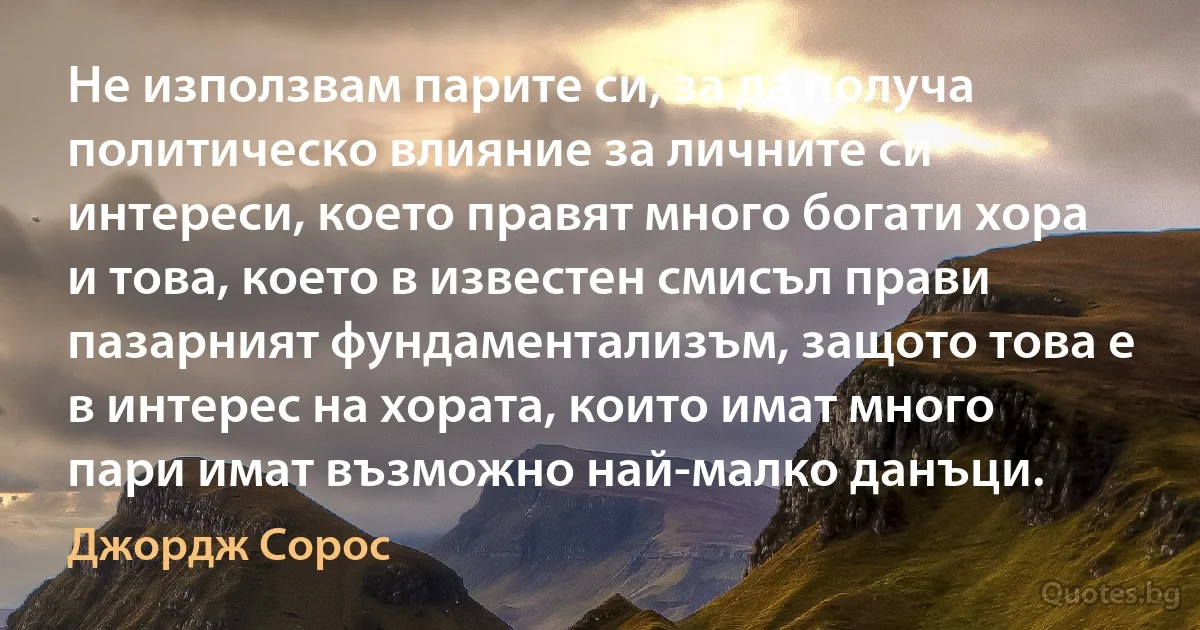 Не използвам парите си, за да получа политическо влияние за личните си интереси, което правят много богати хора и това, което в известен смисъл прави пазарният фундаментализъм, защото това е в интерес на хората, които имат много пари имат възможно най-малко данъци. (Джордж Сорос)