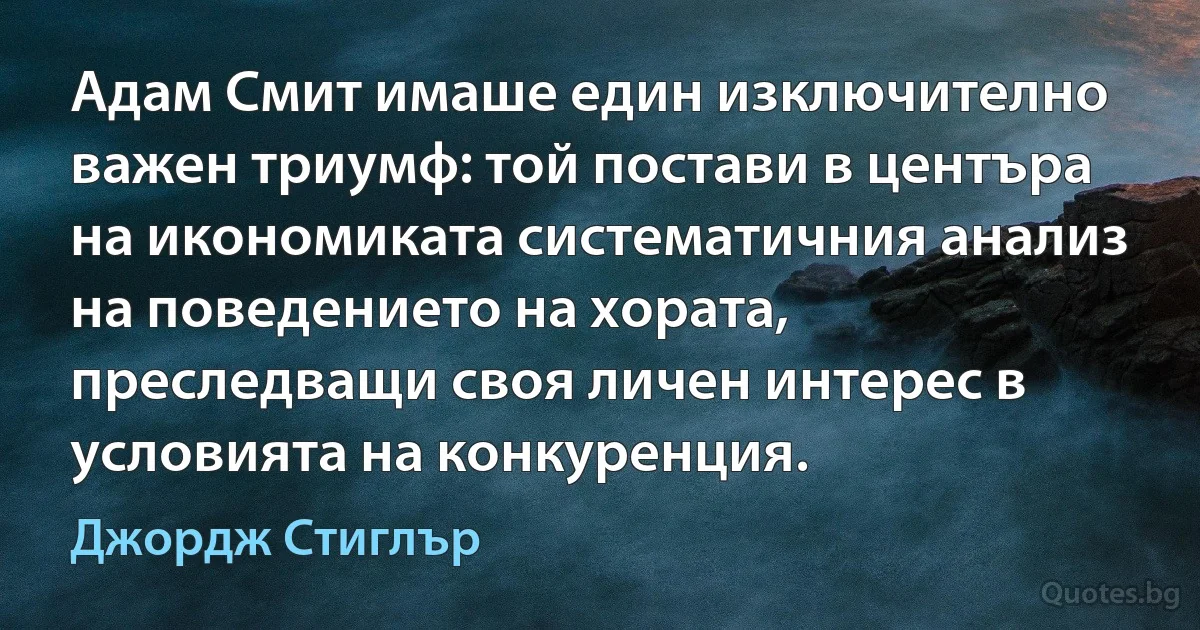 Адам Смит имаше един изключително важен триумф: той постави в центъра на икономиката систематичния анализ на поведението на хората, преследващи своя личен интерес в условията на конкуренция. (Джордж Стиглър)