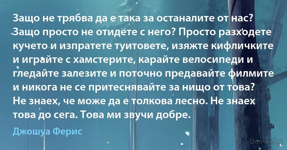 Защо не трябва да е така за останалите от нас? Защо просто не отидете с него? Просто разходете кучето и изпратете туитовете, изяжте кифличките и играйте с хамстерите, карайте велосипеди и гледайте залезите и поточно предавайте филмите и никога не се притеснявайте за нищо от това? Не знаех, че може да е толкова лесно. Не знаех това до сега. Това ми звучи добре. (Джошуа Ферис)