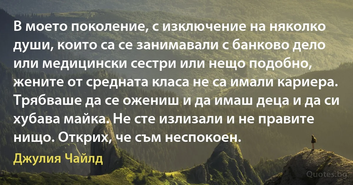 В моето поколение, с изключение на няколко души, които са се занимавали с банково дело или медицински сестри или нещо подобно, жените от средната класа не са имали кариера. Трябваше да се ожениш и да имаш деца и да си хубава майка. Не сте излизали и не правите нищо. Открих, че съм неспокоен. (Джулия Чайлд)