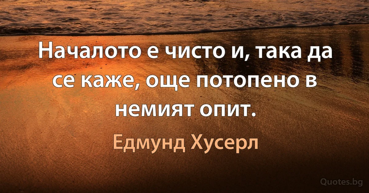 Началото е чисто и, така да се каже, още потопено в немият опит. (Едмунд Хусерл)