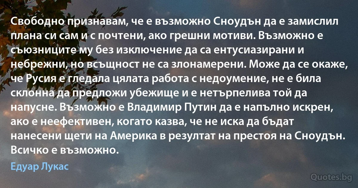 Свободно признавам, че е възможно Сноудън да е замислил плана си сам и с почтени, ако грешни мотиви. Възможно е съюзниците му без изключение да са ентусиазирани и небрежни, но всъщност не са злонамерени. Може да се окаже, че Русия е гледала цялата работа с недоумение, не е била склонна да предложи убежище и е нетърпелива той да напусне. Възможно е Владимир Путин да е напълно искрен, ако е неефективен, когато казва, че не иска да бъдат нанесени щети на Америка в резултат на престоя на Сноудън. Всичко е възможно. (Едуар Лукас)