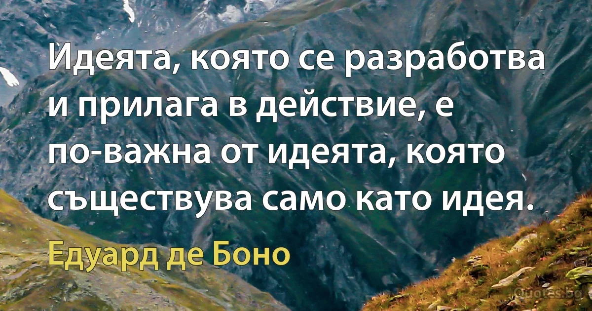 Идеята, която се разработва и прилага в действие, е по-важна от идеята, която съществува само като идея. (Едуард де Боно)