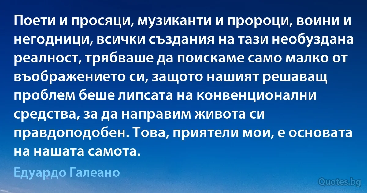 Поети и просяци, музиканти и пророци, воини и негодници, всички създания на тази необуздана реалност, трябваше да поискаме само малко от въображението си, защото нашият решаващ проблем беше липсата на конвенционални средства, за да направим живота си правдоподобен. Това, приятели мои, е основата на нашата самота. (Едуардо Галеано)