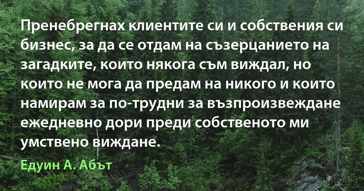 Пренебрегнах клиентите си и собствения си бизнес, за да се отдам на съзерцанието на загадките, които някога съм виждал, но които не мога да предам на никого и които намирам за по-трудни за възпроизвеждане ежедневно дори преди собственото ми умствено виждане. (Едуин А. Абът)