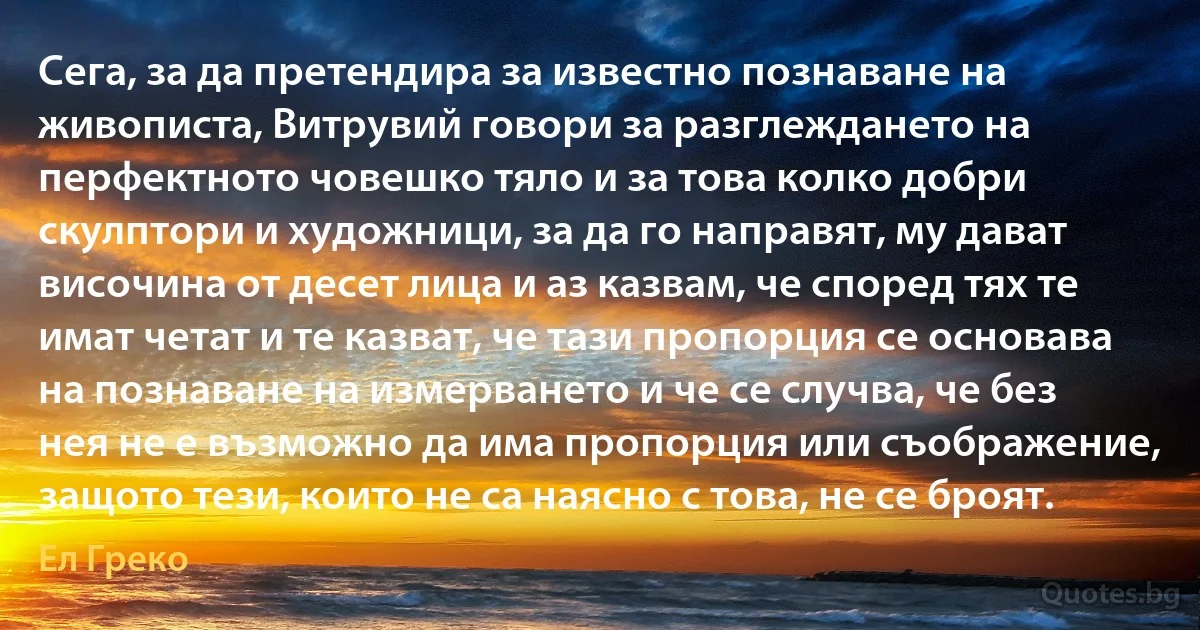 Сега, за да претендира за известно познаване на живописта, Витрувий говори за разглеждането на перфектното човешко тяло и за това колко добри скулптори и художници, за да го направят, му дават височина от десет лица и аз казвам, че според тях те имат четат и те казват, че тази пропорция се основава на познаване на измерването и че се случва, че без нея не е възможно да има пропорция или съображение, защото тези, които не са наясно с това, не се броят. (Ел Греко)