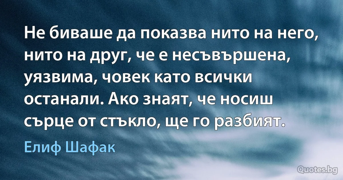 Не биваше да показва нито на него, нито на друг, че е несъвършена, уязвима, човек като всички останали. Ако знаят, че носиш сърце от стъкло, ще го разбият. (Елиф Шафак)