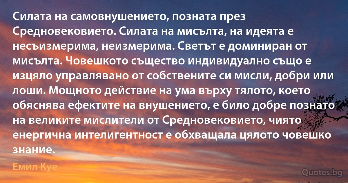 Силата на самовнушението, позната през Средновековието. Силата на мисълта, на идеята е несъизмерима, неизмерима. Светът е доминиран от мисълта. Човешкото същество индивидуално също е изцяло управлявано от собствените си мисли, добри или лоши. Мощното действие на ума върху тялото, което обяснява ефектите на внушението, е било добре познато на великите мислители от Средновековието, чиято енергична интелигентност е обхващала цялото човешко знание. (Емил Куе)