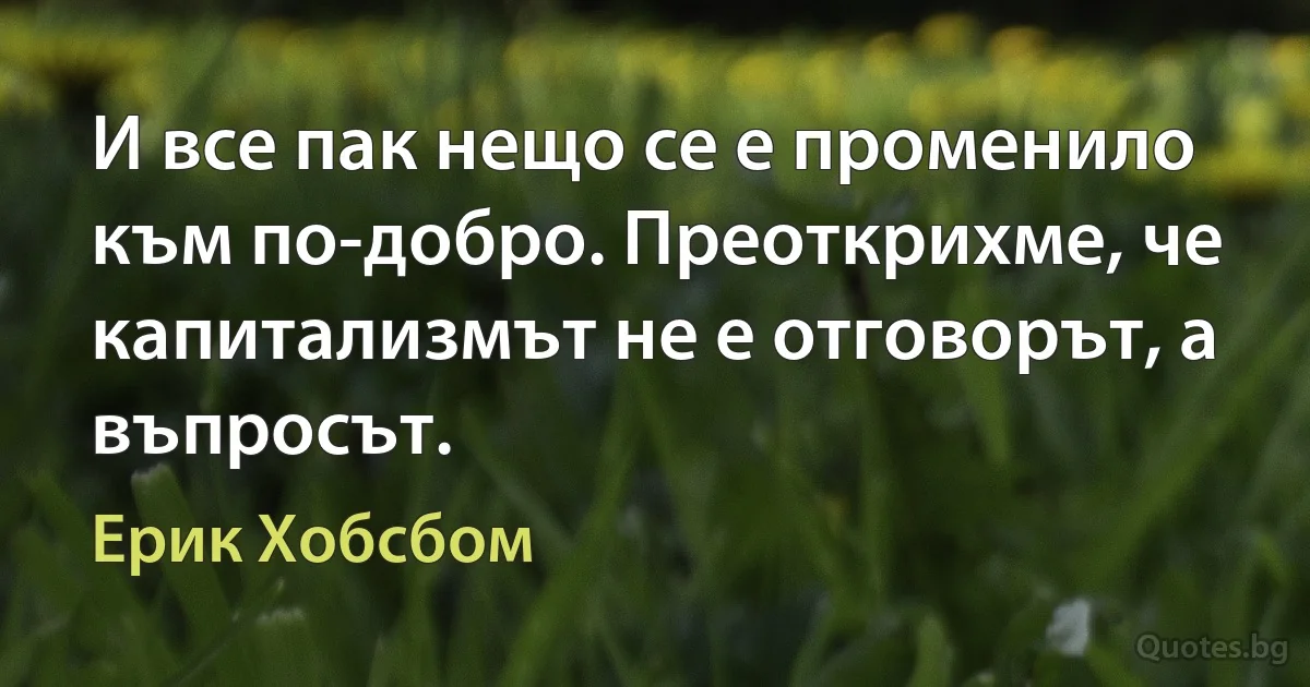 И все пак нещо се е променило към по-добро. Преоткрихме, че капитализмът не е отговорът, а въпросът. (Ерик Хобсбом)