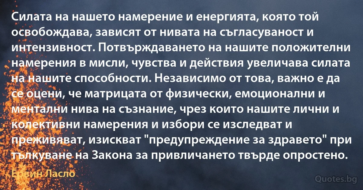 Силата на нашето намерение и енергията, която той освобождава, зависят от нивата на съгласуваност и интензивност. Потвърждаването на нашите положителни намерения в мисли, чувства и действия увеличава силата на нашите способности. Независимо от това, важно е да се оцени, че матрицата от физически, емоционални и ментални нива на съзнание, чрез които нашите лични и колективни намерения и избори се изследват и преживяват, изискват "предупреждение за здравето" при тълкуване на Закона за привличането твърде опростено. (Ервин Ласло)