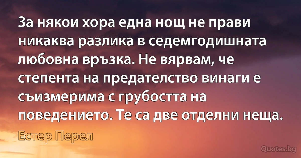 За някои хора една нощ не прави никаква разлика в седемгодишната любовна връзка. Не вярвам, че степента на предателство винаги е съизмерима с грубостта на поведението. Те са две отделни неща. (Естер Перел)