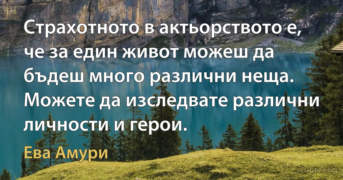 Страхотното в актьорството е, че за един живот можеш да бъдеш много различни неща. Можете да изследвате различни личности и герои. (Ева Амури)