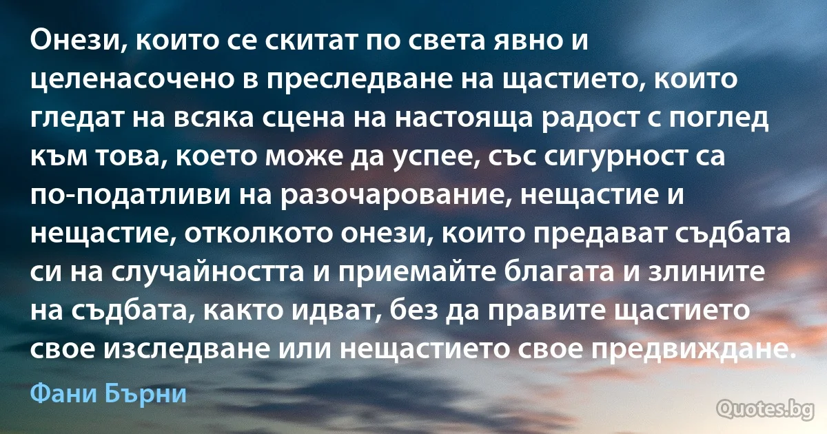 Онези, които се скитат по света явно и целенасочено в преследване на щастието, които гледат на всяка сцена на настояща радост с поглед към това, което може да успее, със сигурност са по-податливи на разочарование, нещастие и нещастие, отколкото онези, които предават съдбата си на случайността и приемайте благата и злините на съдбата, както идват, без да правите щастието свое изследване или нещастието свое предвиждане. (Фани Бърни)