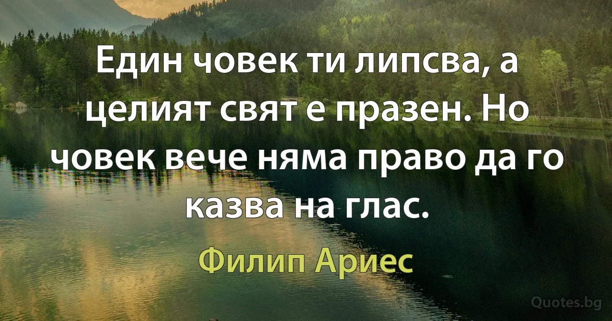 Един човек ти липсва, а целият свят е празен. Но човек вече няма право да го казва на глас. (Филип Ариес)