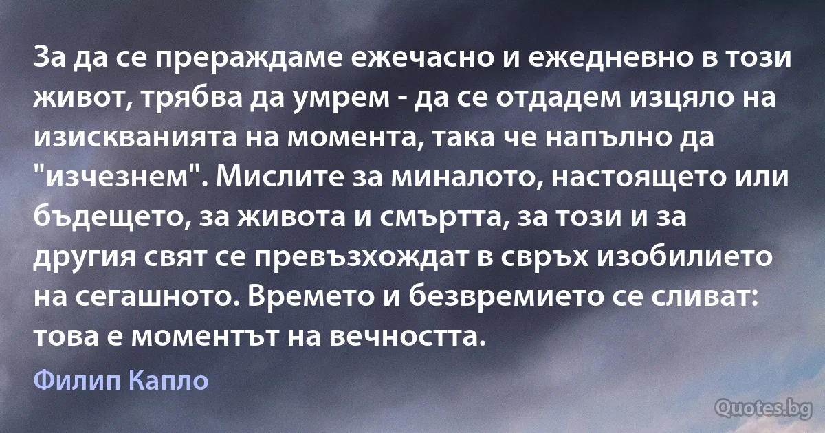 За да се прераждаме ежечасно и ежедневно в този живот, трябва да умрем - да се отдадем изцяло на изискванията на момента, така че напълно да "изчезнем". Мислите за миналото, настоящето или бъдещето, за живота и смъртта, за този и за другия свят се превъзхождат в свръх изобилието на сегашното. Времето и безвремието се сливат: това е моментът на вечността. (Филип Капло)