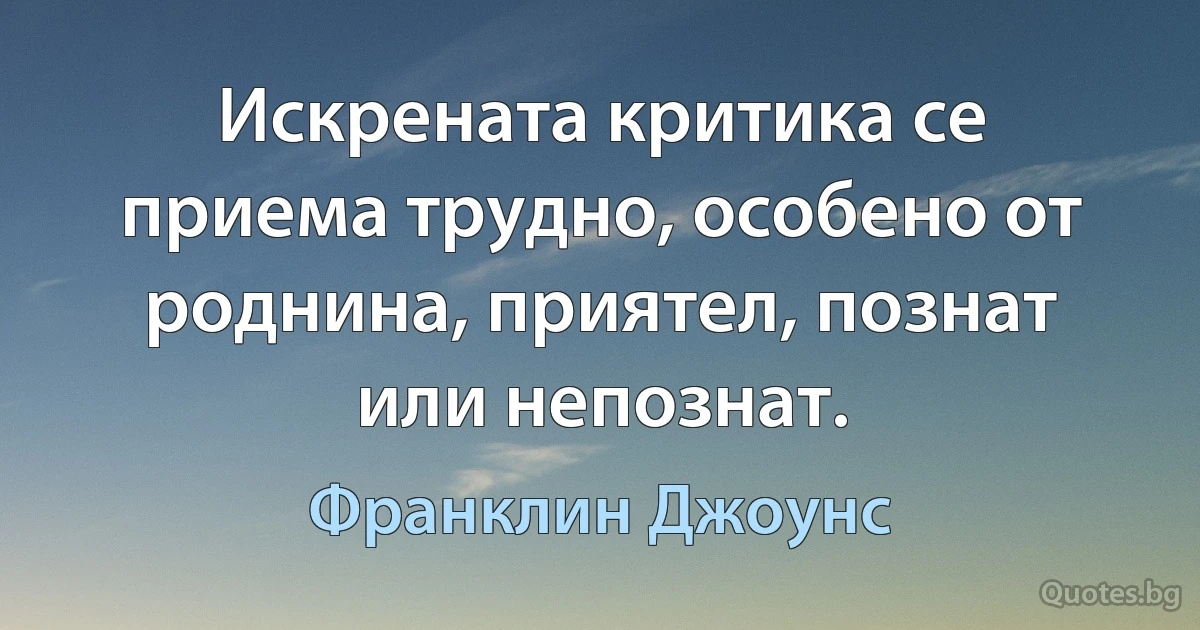 Искрената критика се приема трудно, особено от роднина, приятел, познат или непознат. (Франклин Джоунс)