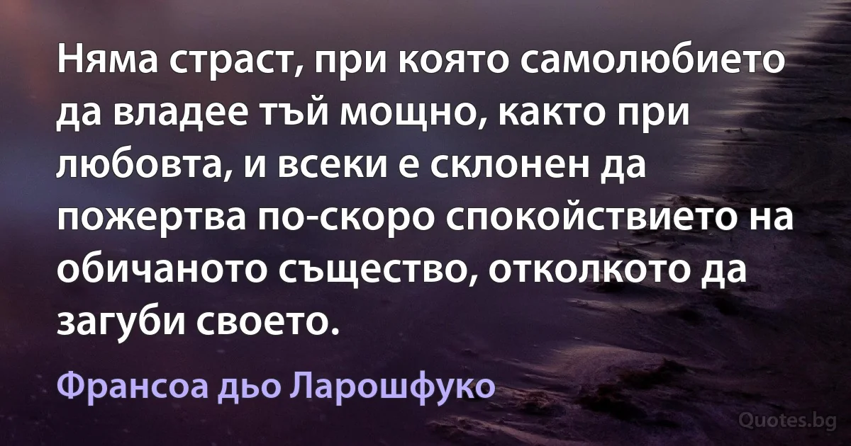 Няма страст, при която самолюбието да владее тъй мощно, както при любовта, и всеки е склонен да пожертва по-скоро спокойствието на обичаното същество, отколкото да загуби своето. (Франсоа дьо Ларошфуко)