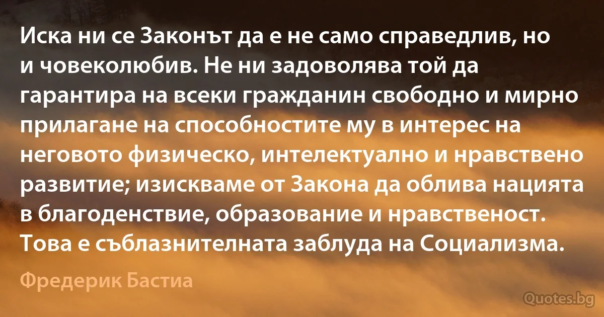 Иска ни се Законът да е не само справедлив, но и човеколюбив. Не ни задоволява той да гарантира на всеки гражданин свободно и мирно прилагане на способностите му в интерес на неговото физическо, интелектуално и нравствено развитие; изискваме от Закона да облива нацията в благоденствие, образование и нравственост. Това е съблазнителната заблуда на Социализма. (Фредерик Бастиа)