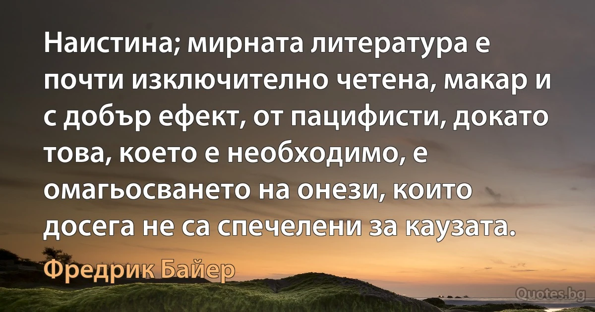 Наистина; мирната литература е почти изключително четена, макар и с добър ефект, от пацифисти, докато това, което е необходимо, е омагьосването на онези, които досега не са спечелени за каузата. (Фредрик Байер)