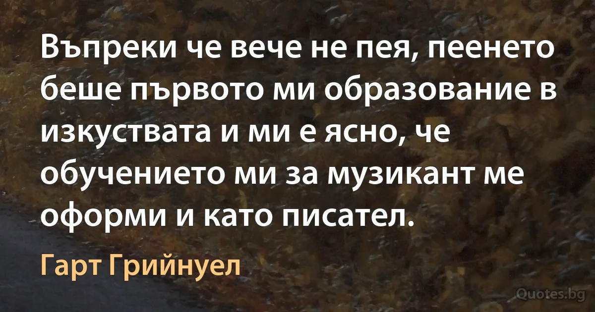 Въпреки че вече не пея, пеенето беше първото ми образование в изкуствата и ми е ясно, че обучението ми за музикант ме оформи и като писател. (Гарт Грийнуел)