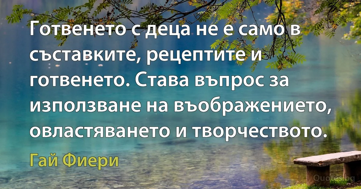 Готвенето с деца не е само в съставките, рецептите и готвенето. Става въпрос за използване на въображението, овластяването и творчеството. (Гай Фиери)