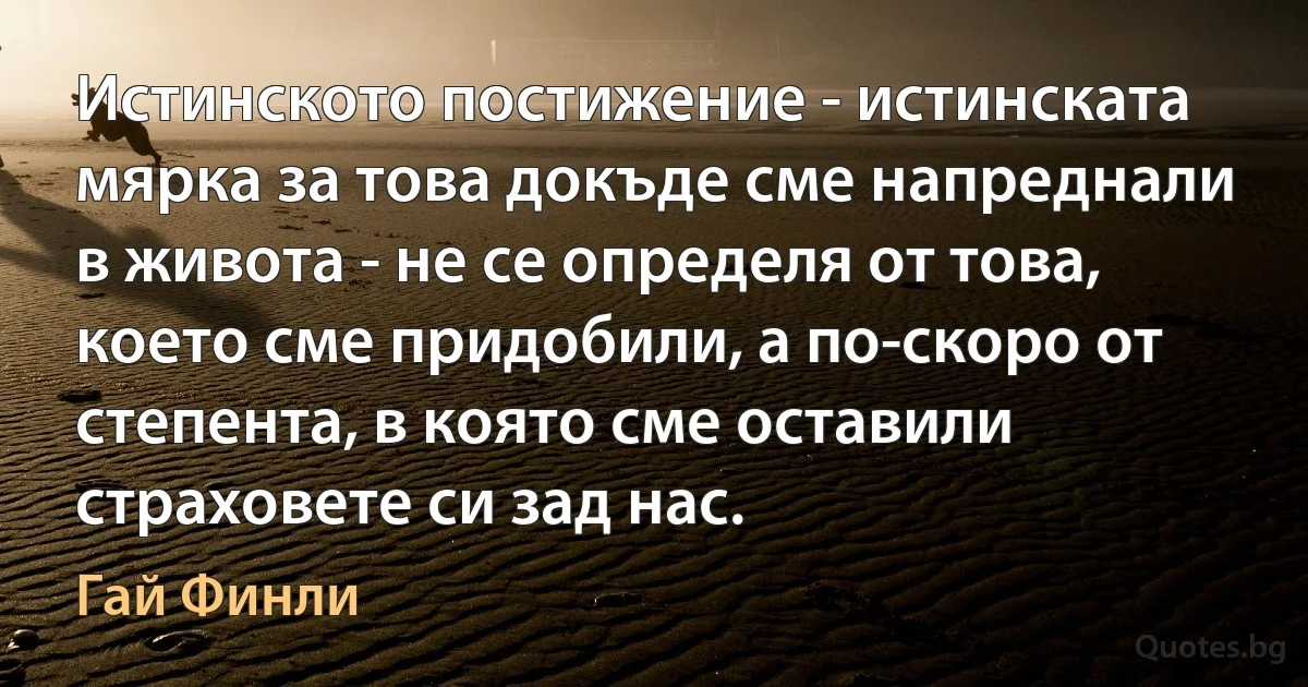 Истинското постижение - истинската мярка за това докъде сме напреднали в живота - не се определя от това, което сме придобили, а по-скоро от степента, в която сме оставили страховете си зад нас. (Гай Финли)