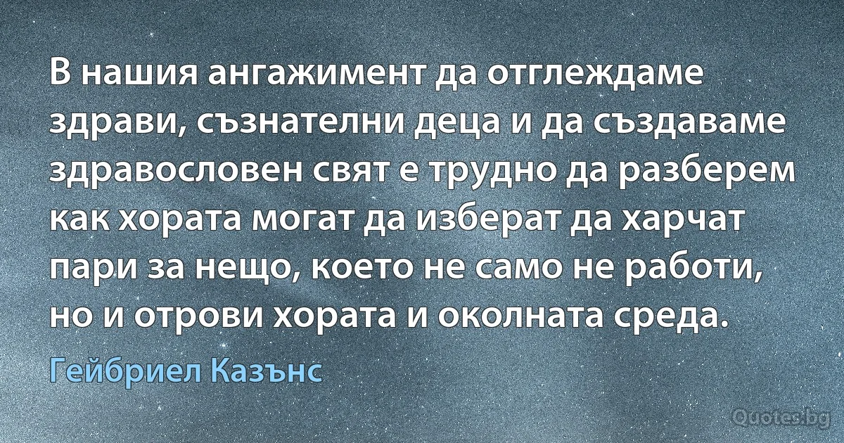 В нашия ангажимент да отглеждаме здрави, съзнателни деца и да създаваме здравословен свят е трудно да разберем как хората могат да изберат да харчат пари за нещо, което не само не работи, но и отрови хората и околната среда. (Гейбриел Казънс)