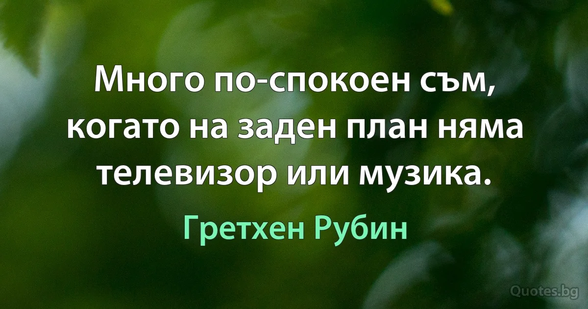 Много по-спокоен съм, когато на заден план няма телевизор или музика. (Гретхен Рубин)