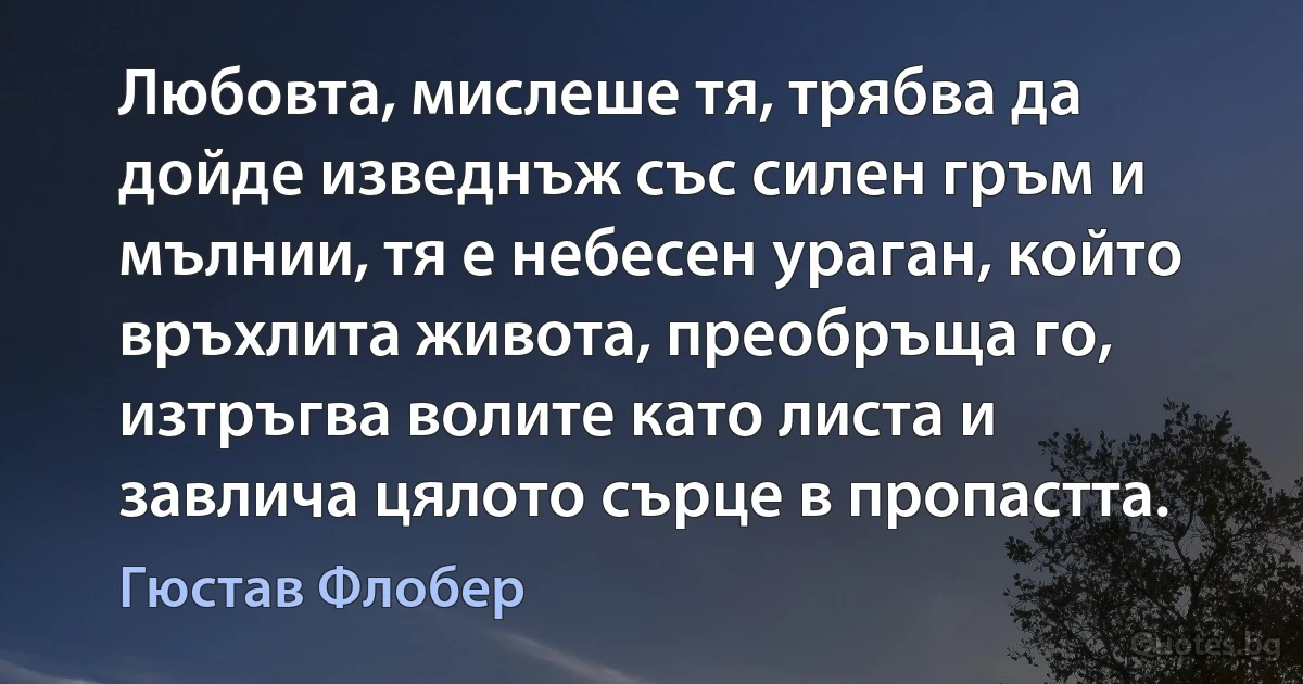 Любовта, мислеше тя, трябва да дойде изведнъж със силен гръм и мълнии, тя е небесен ураган, който връхлита живота, преобръща го, изтръгва волите като листа и завлича цялото сърце в пропастта. (Гюстав Флобер)