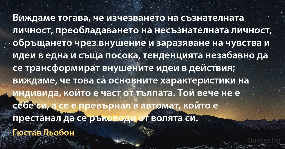 Виждаме тогава, че изчезването на съзнателната личност, преобладаването на несъзнателната личност, обръщането чрез внушение и заразяване на чувства и идеи в една и съща посока, тенденцията незабавно да се трансформират внушените идеи в действия; виждаме, че това са основните характеристики на индивида, който е част от тълпата. Той вече не е себе си, а се е превърнал в автомат, който е престанал да се ръководи от волята си. (Гюстав Льобон)