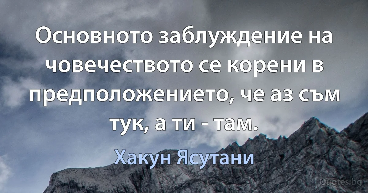 Основното заблуждение на човечеството се корени в предположението, че аз съм тук, а ти - там. (Хакун Ясутани)