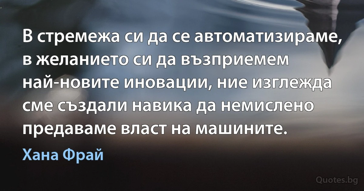 В стремежа си да се автоматизираме, в желанието си да възприемем най-новите иновации, ние изглежда сме създали навика да немислено предаваме власт на машините. (Хана Фрай)