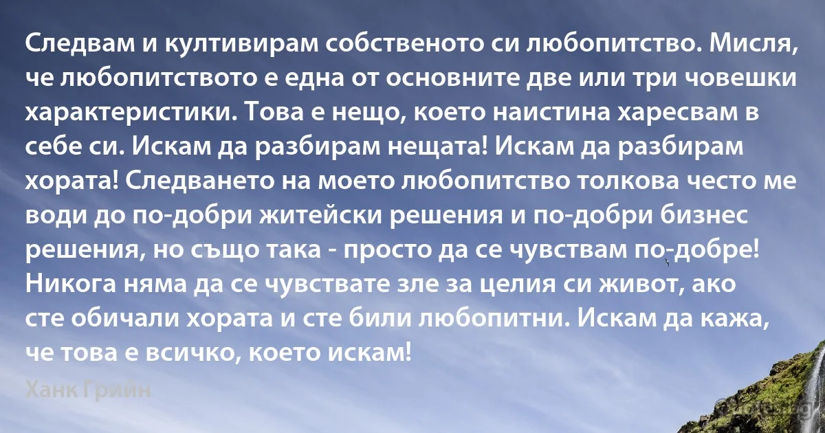 Следвам и култивирам собственото си любопитство. Мисля, че любопитството е една от основните две или три човешки характеристики. Това е нещо, което наистина харесвам в себе си. Искам да разбирам нещата! Искам да разбирам хората! Следването на моето любопитство толкова често ме води до по-добри житейски решения и по-добри бизнес решения, но също така - просто да се чувствам по-добре! Никога няма да се чувствате зле за целия си живот, ако сте обичали хората и сте били любопитни. Искам да кажа, че това е всичко, което искам! (Ханк Грийн)