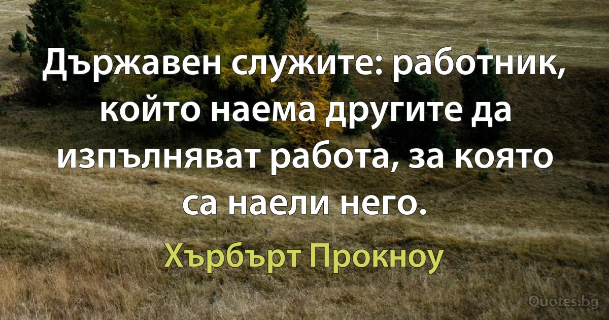 Държавен служите: работник, който наема другите да изпълняват работа, за която са наели него. (Хърбърт Прокноу)