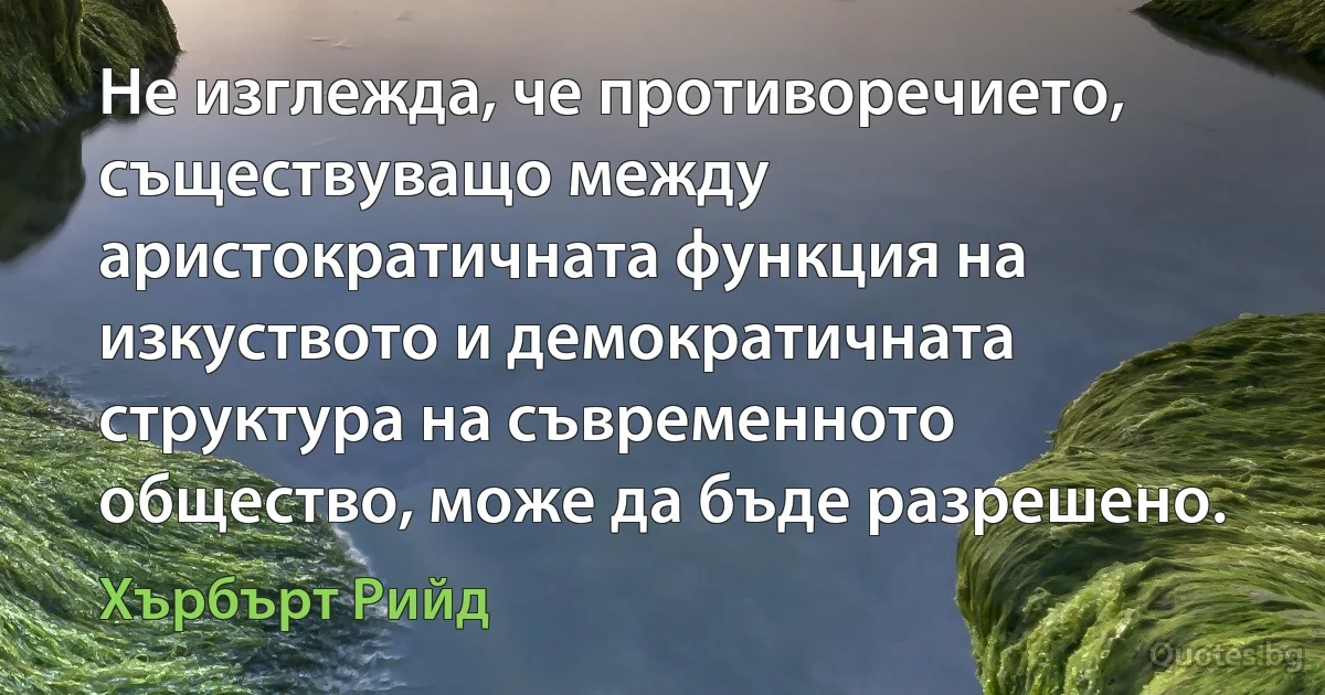 Не изглежда, че противоречието, съществуващо между аристократичната функция на изкуството и демократичната структура на съвременното общество, може да бъде разрешено. (Хърбърт Рийд)