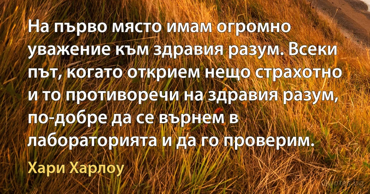 На първо място имам огромно уважение към здравия разум. Всеки път, когато открием нещо страхотно и то противоречи на здравия разум, по-добре да се върнем в лабораторията и да го проверим. (Хари Харлоу)