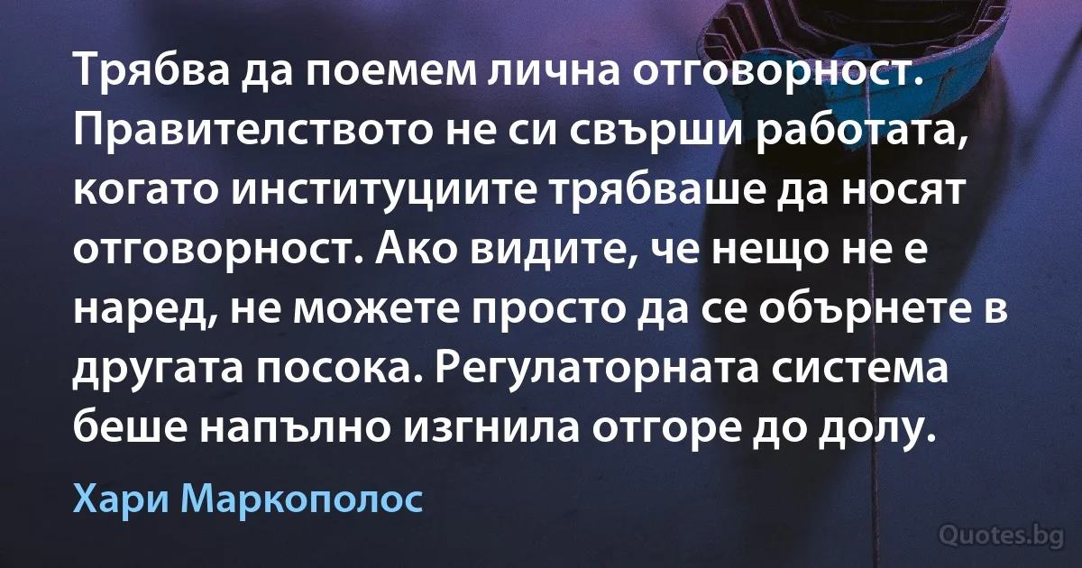 Трябва да поемем лична отговорност. Правителството не си свърши работата, когато институциите трябваше да носят отговорност. Ако видите, че нещо не е наред, не можете просто да се обърнете в другата посока. Регулаторната система беше напълно изгнила отгоре до долу. (Хари Маркополос)