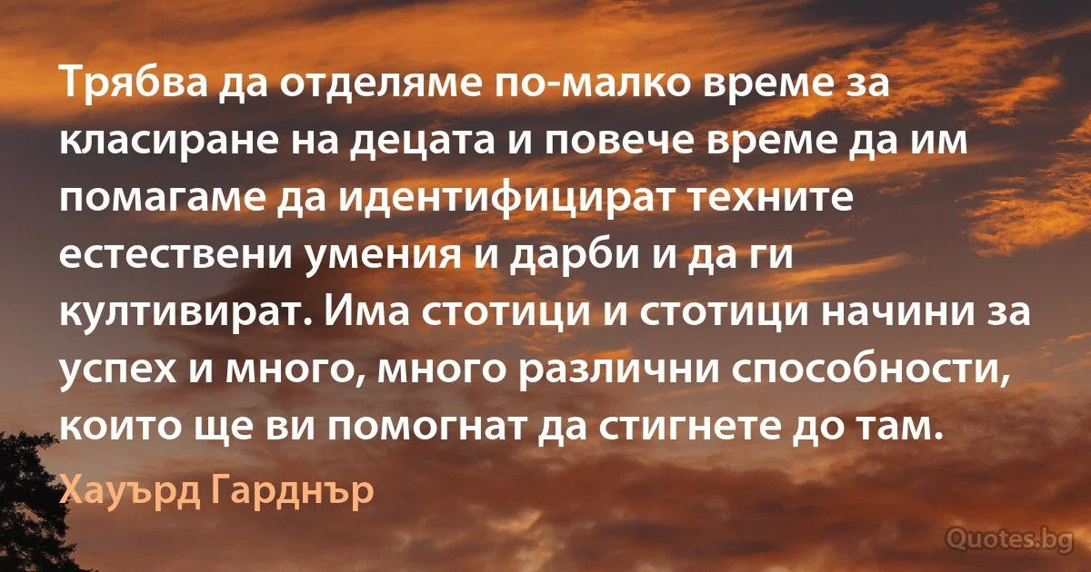 Трябва да отделяме по-малко време за класиране на децата и повече време да им помагаме да идентифицират техните естествени умения и дарби и да ги култивират. Има стотици и стотици начини за успех и много, много различни способности, които ще ви помогнат да стигнете до там. (Хауърд Гарднър)