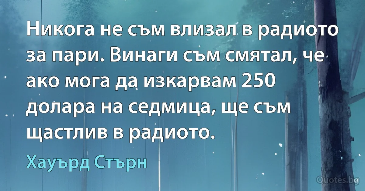 Никога не съм влизал в радиото за пари. Винаги съм смятал, че ако мога да изкарвам 250 долара на седмица, ще съм щастлив в радиото. (Хауърд Стърн)