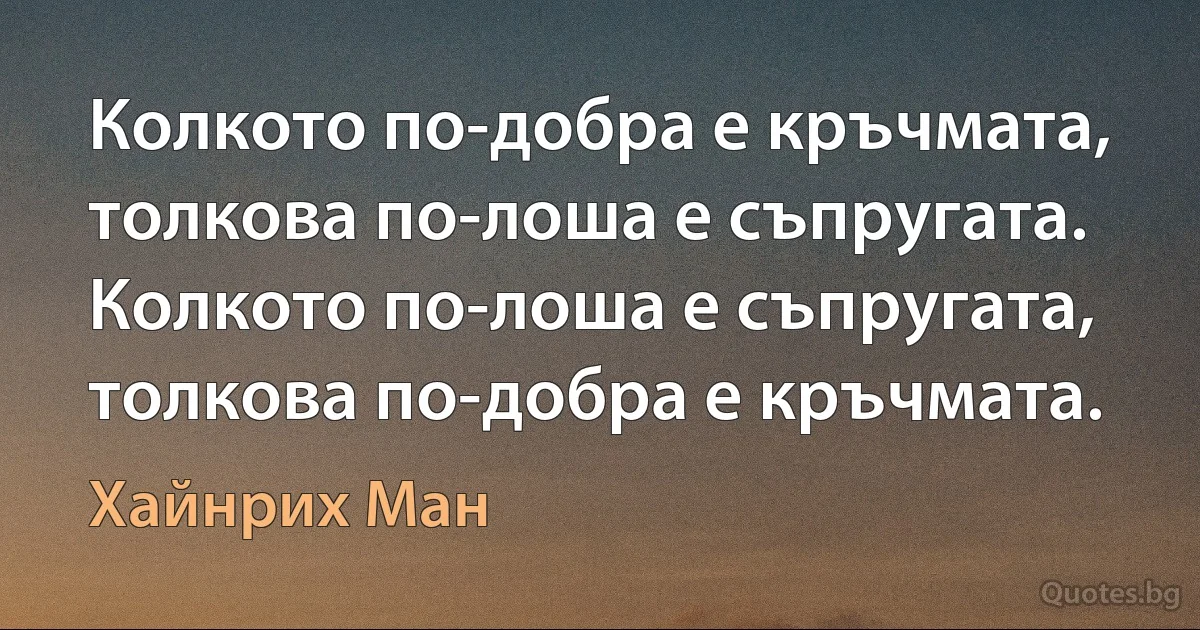 Колкото по-добра е кръчмата, толкова по-лоша е съпругата. Колкото по-лоша е съпругата, толкова по-добра е кръчмата. (Хайнрих Ман)