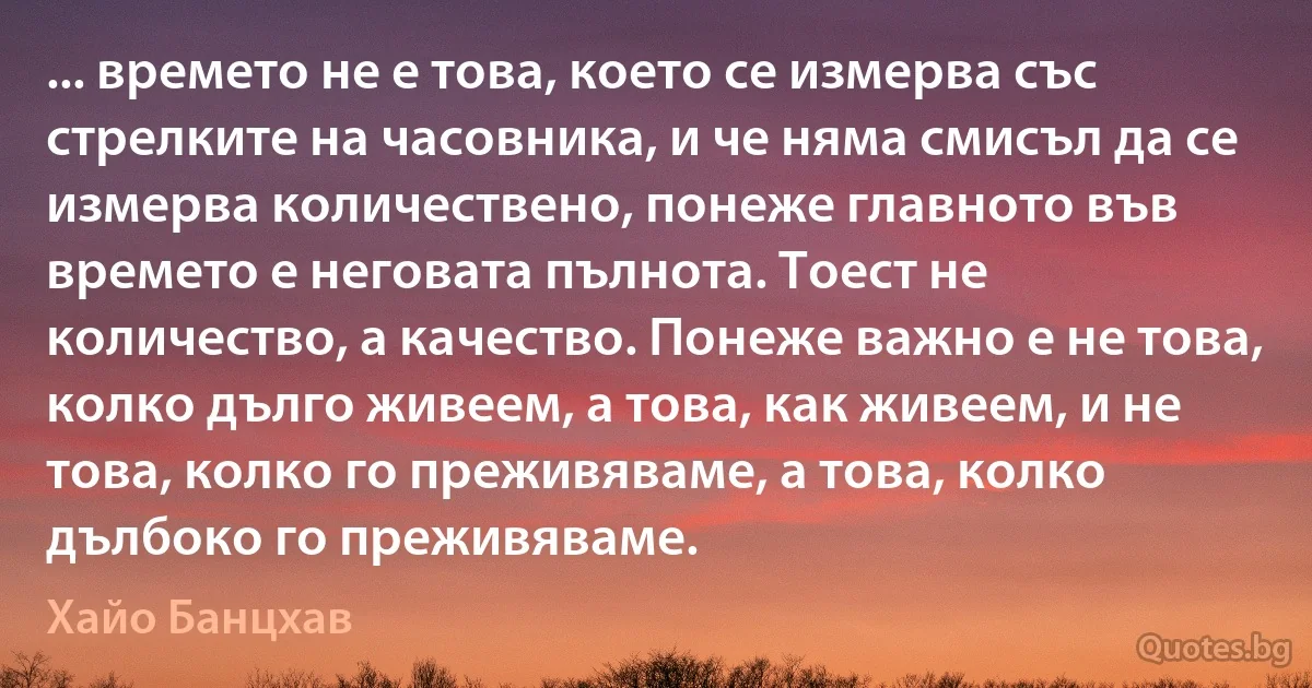 ... времето не е това, което се измерва със стрелките на часовника, и че няма смисъл да се измерва количествено, понеже главното във времето е неговата пълнота. Тоест не количество, а качество. Понеже важно е не това, колко дълго живеем, а това, как живеем, и не това, колко го преживяваме, а това, колко дълбоко го преживяваме. (Хайо Банцхав)